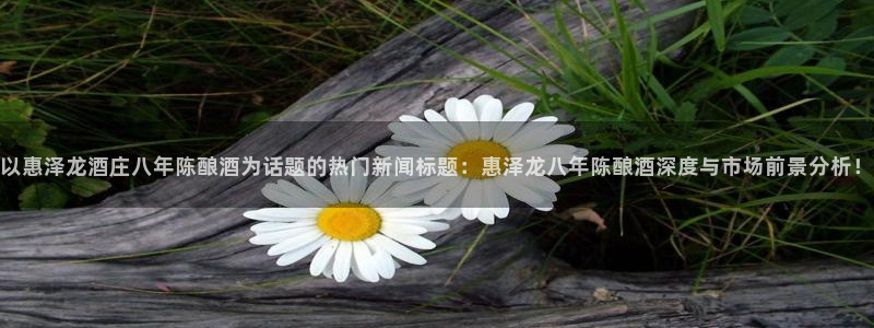 摩登7app注册地址：以惠泽龙酒庄八年陈酿酒为话题的热门新闻标题：惠泽龙八年陈酿酒深度与市场前景分析！