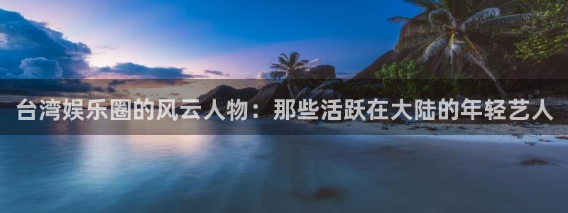 摩登7官网：台湾娱乐圈的风云人物：那些活跃在大陆的年轻艺人